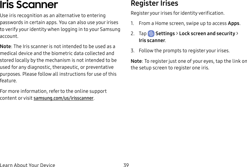 39Learn About Your DeviceIris ScannerUse iris recognition as an alternative to entering passwords in certain apps. You can also use your irises to verify your identity when logging in to your Samsung account.Note: The Iris scanner is not intended to be used as a medical device and the biometric data collected and stored locally by the mechanism is not intended to be used for any diagnostic, therapeutic, or preventative purposes. Please follow all instructions for use of this feature.For more information, refer to the online support content or visit samsung.com/us/irisscanner.Register IrisesRegister your irises for identity verification.1. From a Home screen, swipe up to access Apps.2. Tap Settings > Lock screen and security > Irisscanner.3. Follow the prompts to register your irises.Note: To register just one of your eyes, tap the link on the setup screen to register one iris.