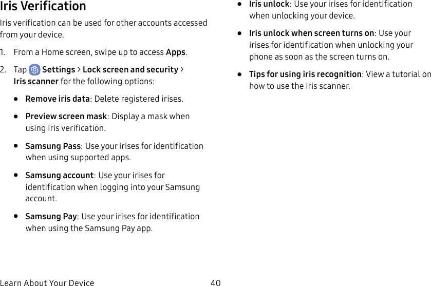 40Learn About Your DeviceIris VerificationIris verification can be used for other accounts accessed from your device.1. From a Home screen, swipe up to access Apps.2. Tap Settings > Lock screen and security > Irisscanner for the following options:• Remove iris data: Delete registered irises.• Preview screen mask: Display a mask when using iris verification. • Samsung Pass: Use your irises for identification when using supported apps.• Samsung account: Use your irises for identification when logging into your Samsung account.• Samsung Pay: Use your irises for identification when using the Samsung Pay app.• Iris unlock: Use your irises for identification when unlocking your device.• Iris unlock when screen turns on: Use your irises for identification when unlocking your phone as soon as the screen turns on.• Tips for using iris recognition: View a tutorial on how to use the iris scanner.