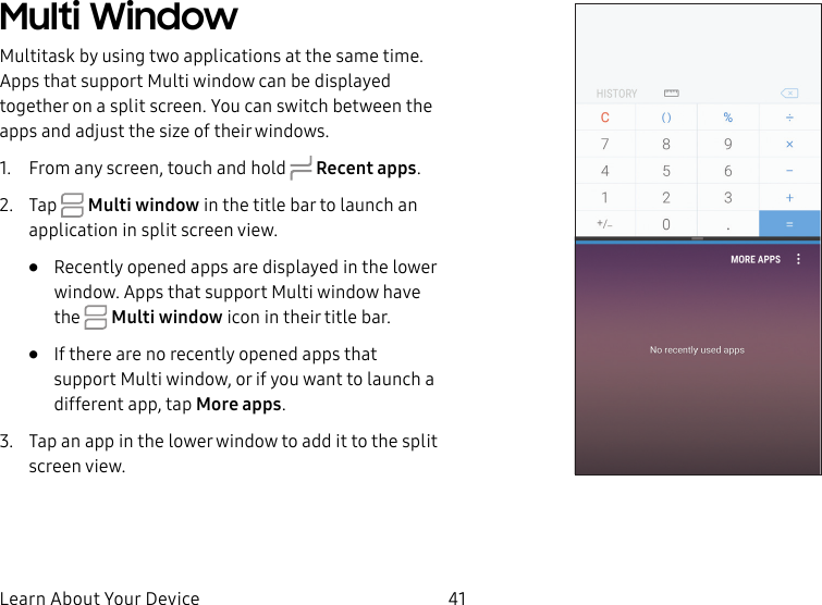41Learn About Your DeviceMulti WindowMultitask by using two applications at the sametime. Apps that support Multi window can be displayed together on a split screen. You can switch between the apps and adjust the size of their windows.1. From any screen, touch and hold Recent apps.2. Tap Multiwindow in the title bar to launch an application in split screen view.• Recently opened apps are displayed in the lower window. Apps that support Multi window have the Multiwindow icon in their title bar. • If there are no recently opened apps that support Multi window, or if you want to launch a different app, tap More apps.3. Tap an app in the lower window to add it to the split screenview.