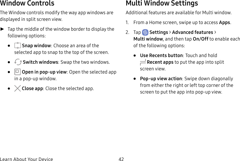 42Learn About Your DeviceWindow ControlsThe Window controls modify the way app windows are displayed in split screen view. ►Tap the middle of the window border to display the following options: • Snap window: Choose an area of the selected app to snap to the top of the screen.• Switch windows: Swap the two windows.• Open in pop-up view: Open the selected app in a pop-up window.• Close app: Close the selected app.Multi Window SettingsAdditional features are available for Multi window.1. From a Home screen, swipe up to access Apps.2. Tap Settings > Advanced features > Multiwindow, and then tap On/Off to enable each of the following options:• Use Recents button: Touch and hold Recent apps to put the app into split screenview.• Pop-up view action: Swipe down diagonally from either the right or left top corner of the screen to put the app into pop-up view.