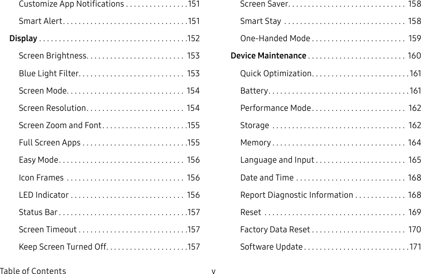 v Table of ContentsCustomize App Notifications ................151Smart Alert ................................151Display ......................................152Screen Brightness ......................... 153Blue Light Filter ........................... 153Screen Mode .............................. 154Screen Resolution ......................... 154Screen Zoom and Font ......................155Full Screen Apps ...........................155Easy Mode ................................ 156Icon Frames .............................. 156LED Indicator ............................. 156Status Bar .................................157Screen Timeout ............................157Keep Screen Turned Off. . . . . . . . . . . . . . . . . . . . .157Screen Saver .............................. 158Smart Stay ............................... 158One-Handed Mode ........................ 159Device Maintenance ......................... 160Quick Optimization .........................161Battery ....................................161Performance Mode ........................ 162Storage .................................. 162Memory .................................. 164Language and Input ....................... 165Date and Time ............................ 168Report Diagnostic Information ............. 168Reset .................................... 169Factory Data Reset ........................ 170Software Update ...........................171