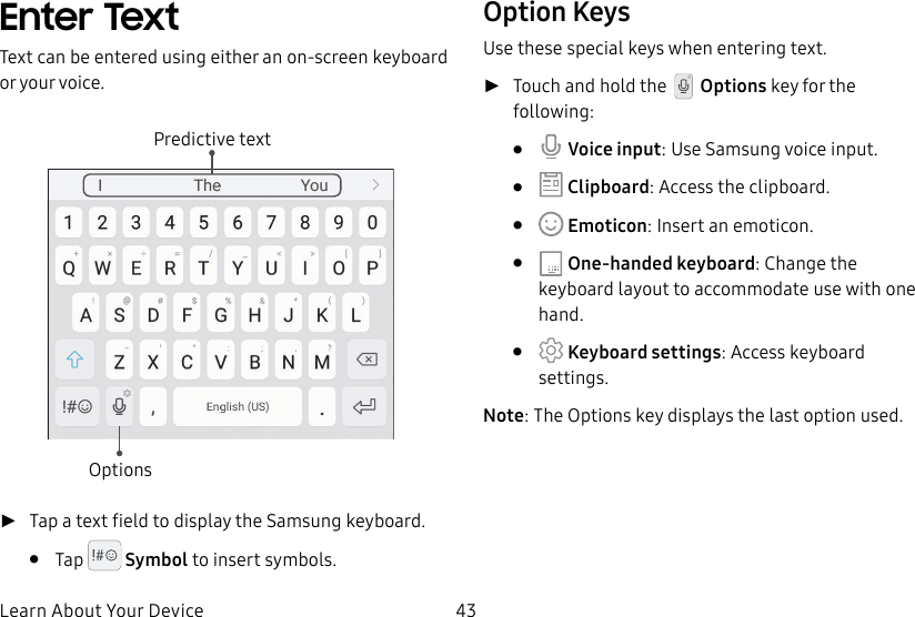 43Learn About Your DeviceEnter TextText can be entered using either an on-screen keyboard or your voice.Predictive textOptions ►Tap a text field to display the Samsung keyboard.• Tap Symbol to insert symbols.Option KeysUse these special keys when entering text. ►Touch and hold the Options key for the following:• Voice input: Use Samsung voice input.• Clipboard: Access the clipboard.• Emoticon: Insert an emoticon.• One-handed keyboard: Change the keyboard layout to accommodate use with one hand.• Keyboard settings: Access keyboard settings.Note: The Options key displays the last option used.