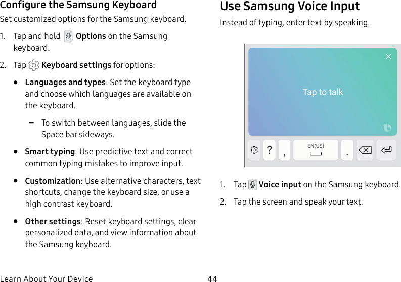 44Learn About Your DeviceConfigure the Samsung KeyboardSet customized options for the Samsung keyboard.1. Tap and hold Options on the Samsung keyboard.2. Tap Keyboard settings for options:• Languages and types: Set the keyboard type and choose which languages are available on the keyboard. -To switch between languages, slide the Space bar sideways.• Smart typing: Use predictive text and correct common typing mistakes to improve input.• Customization: Use alternative characters, text shortcuts, change the keyboard size, or use a high contrast keyboard.• Other settings: Reset keyboard settings, clear personalized data, and view information about the Samsung keyboard.Use Samsung Voice InputInstead of typing, enter text by speaking.1. Tap Voice input on the Samsung keyboard.2. Tap the screen and speak your text.