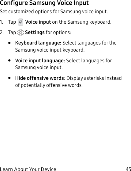 45Learn About Your DeviceConfigure Samsung Voice InputSet customized options for Samsung voice input.1. Tap Voice input on the Samsung keyboard.2. Tap Settings for options:• Keyboard language: Select languages for the Samsung voice input keyboard.• Voice input language: Select languages for Samsung voice input.• Hide offensive words: Display asterisks instead of potentially offensive words.