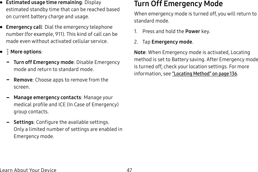 47Learn About Your Device• Estimated usage time remaining: Display estimated standby time that can be reached based on current battery charge and usage.• Emergency call: Dial the emergency telephone number (for example, 911). This kind of call can be made even without activated cellular service.• Moreoptions: -Turn off Emergency mode: Disable Emergency mode and return to standard mode. -Remove: Choose apps to remove from the screen. -Manage emergency contacts: Manage your medical profile and ICE (In Case of Emergency) group contacts. -Settings: Configure the available settings. Onlya limited number of settings are enabled in Emergency mode.Turn Off Emergency ModeWhen emergency mode is turned off, you will return to standard mode.1. Press and hold the Power key.2. Tap Emergency mode.Note: When Emergency mode is activated, Locating method is set to Battery saving. After Emergency mode is turned off, check your location settings. For more information, see “Locating Method” on page136.
