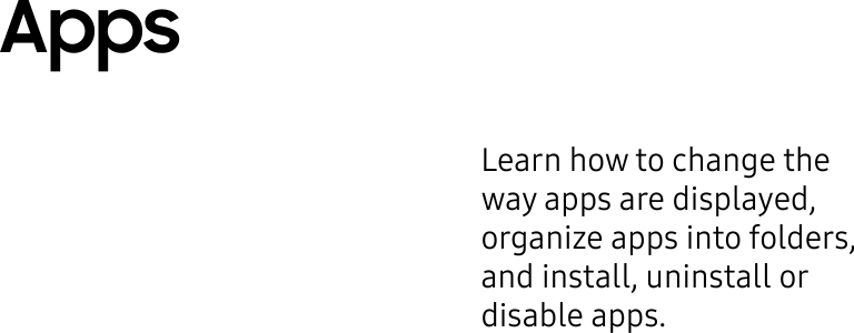 Learn how to change the way apps are displayed, organize apps into folders, and install, uninstall or disableapps.Apps