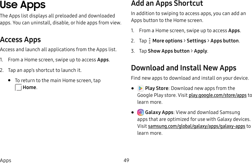 49AppsUse AppsThe Apps list displays all preloaded and downloaded apps. You can uninstall, disable, or hide apps from view.Access AppsAccess and launch all applications from the Apps list.1. From a Home screen, swipe up to access Apps.2. Tap an app’s shortcut to launch it.• To return to the main Home screen, tap Home.Add an Apps ShortcutIn addition to swiping to access apps, you can add an Apps button to the Home screen.1. From a Home screen, swipe up to access Apps.2. Tap More options > Settings > Apps button.3. Tap Show Apps button > Apply.Download and Install NewAppsFind new apps to download and install on your device.• Play Store: Download new apps from the GooglePlay store. Visit play.google.com/store/apps to learn more.• Galaxy Apps: View and download Samsung apps that are optimized for use with Galaxy devices. Visitsamsung.com/global/galaxy/apps/galaxy-apps to learn more.