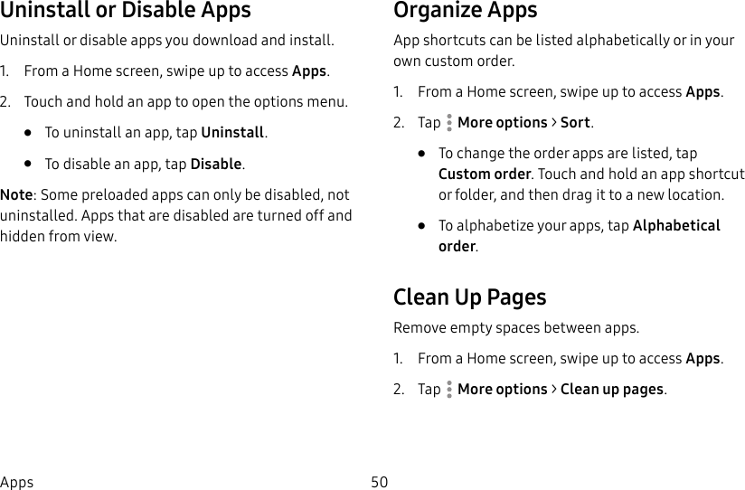 50AppsUninstall or Disable AppsUninstall or disable apps you download and install.1. From a Home screen, swipe up to access Apps.2. Touch and hold an app to open the options menu.• To uninstall an app, tap Uninstall.• To disable an app, tap Disable.Note: Some preloaded apps can only be disabled, not uninstalled. Apps that are disabled are turned off and hidden from view.Organize AppsApp shortcuts can be listed alphabetically or in your own customorder.1. From a Home screen, swipe up to access Apps.2. Tap Moreoptions > Sort.• To change the order apps are listed, tap Customorder. Touch and hold an app shortcut or folder, and then drag it to a newlocation.• To alphabetize your apps, tap Alphabetical order.Clean Up PagesRemove empty spaces between apps.1. From a Home screen, swipe up to access Apps.2. Tap Moreoptions > Clean up pages.