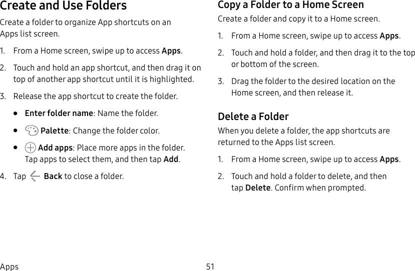 51AppsCreate and Use FoldersCreate a folder to organize App shortcuts on an Appslist screen.1. From a Home screen, swipe up to access Apps.2. Touch and hold an app shortcut, and then drag it on top of another app shortcut until it is highlighted.3. Release the app shortcut to create the folder.• Enter folder name: Name the folder.• Palette: Change the folder color.• Add apps: Place more apps in the folder. Tapapps to select them, and then tapAdd.4. Tap Back to close a folder.Copy a Folder to a Home ScreenCreate a folder and copy it to a Home screen.1. From a Home screen, swipe up to access Apps.2. Touch and hold a folder, and then drag it to the top or bottom of the screen.3. Drag the folder to the desired location on the Homescreen, and then release it.Delete a FolderWhen you delete a folder, the app shortcuts are returned to the Apps list screen.1. From a Home screen, swipe up to access Apps.2. Touch and hold a folder to delete, and then tapDelete. Confirm when prompted.