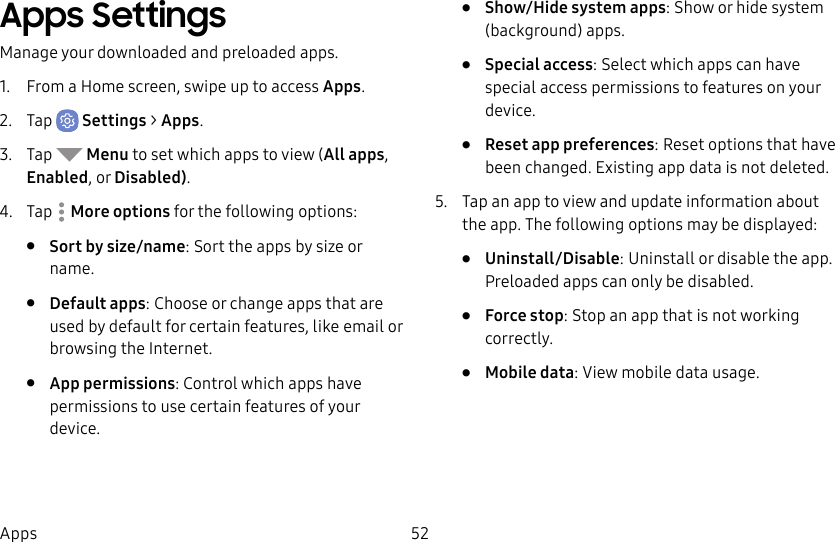 52AppsApps SettingsManage your downloaded and preloaded apps.1. From a Home screen, swipe up to access Apps.2. Tap Settings > Apps.3. Tap Menu to set which apps to view (All apps, Enabled, or Disabled).4. Tap Moreoptions for the following options:• Sort by size/name: Sort the apps by size or name.• Default apps: Choose or change apps that are used by default for certain features, like email or browsing the Internet.• App permissions: Control which apps have permissions to use certain features of your device.• Show/Hide system apps: Show or hide system (background) apps.• Special access: Select which apps can have special access permissions to features on your device.• Reset app preferences: Reset options that have been changed. Existing app data is not deleted.5. Tap an app to view and update information about the app. The following options may be displayed:• Uninstall/Disable: Uninstall or disable the app. Preloaded apps can only be disabled.• Force stop: Stop an app that is not working correctly.• Mobile data: View mobile data usage.