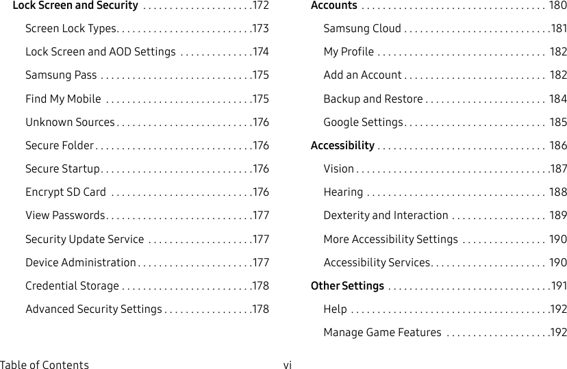 vi Table of ContentsLock Screen andSecurity .....................172Screen Lock Types ..........................173Lock Screen and AODSettings ..............174Samsung Pass .............................175Find My Mobile ............................175Unknown Sources ..........................176Secure Folder ..............................176Secure Startup .............................176Encrypt SD Card ...........................176View Passwords ............................177Security Update Service ....................177Device Administration ......................177Credential Storage .........................178Advanced Security Settings .................178Accounts ...................................180Samsung Cloud ............................181My Profile ................................ 182Add an Account ........................... 182Backup and Restore ....................... 184GoogleSettings ........................... 185Accessibility ................................ 186Vision .....................................187Hearing .................................. 188Dexterity and Interaction .................. 189More Accessibility Settings ................ 190Accessibility Services ...................... 190Other Settings ...............................191Help ......................................192Manage Game Features ....................192