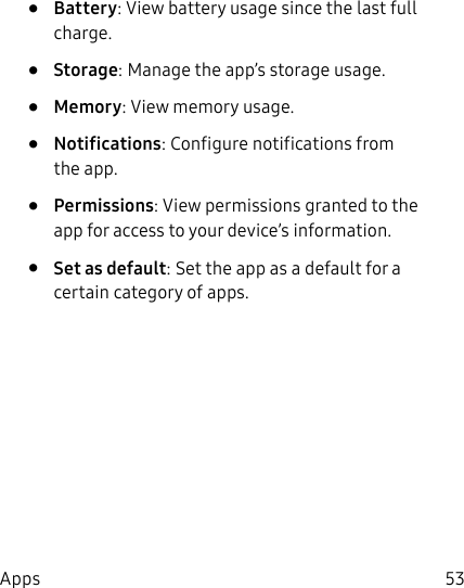 53Apps• Battery: View battery usage since the last full charge.• Storage: Manage the app’s storage usage.• Memory: View memory usage.• Notifications: Configure notifications from theapp.• Permissions: View permissions granted to the app for access to your device’s information.• Set as default: Set the app as a default for a certain category of apps.