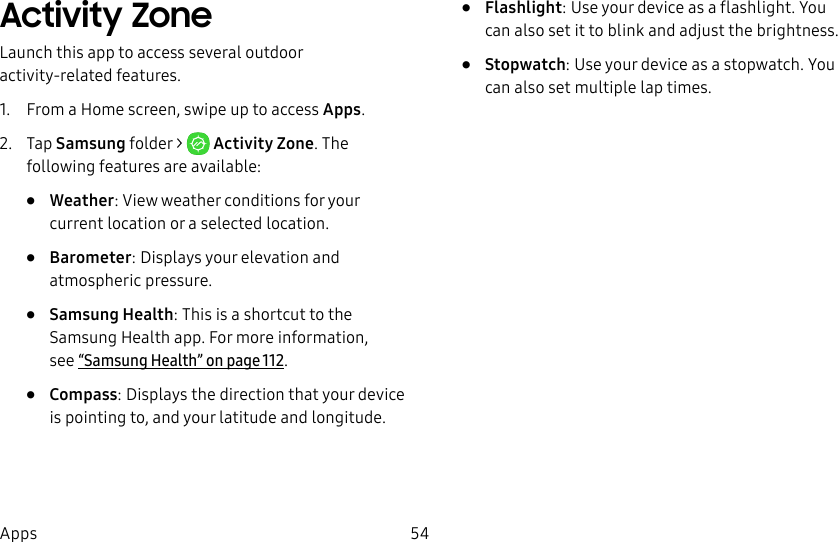 54AppsActivity ZoneLaunch this app to access several outdoor activity-related features.1. From a Home screen, swipe up to access Apps.2. Tap Samsung folder > ActivityZone. The following features are available:• Weather: View weather conditions for your current location or a selected location.• Barometer: Displays your elevation and atmospheric pressure.• Samsung Health: This is a shortcut to the Samsung Health app. For more information, see“Samsung Health” on page112.• Compass: Displays the direction that your device is pointing to, and your latitude and longitude.• Flashlight: Use your device as a flashlight. You can also set it to blink and adjust the brightness.• Stopwatch: Use your device as a stopwatch. You can also set multiple laptimes.