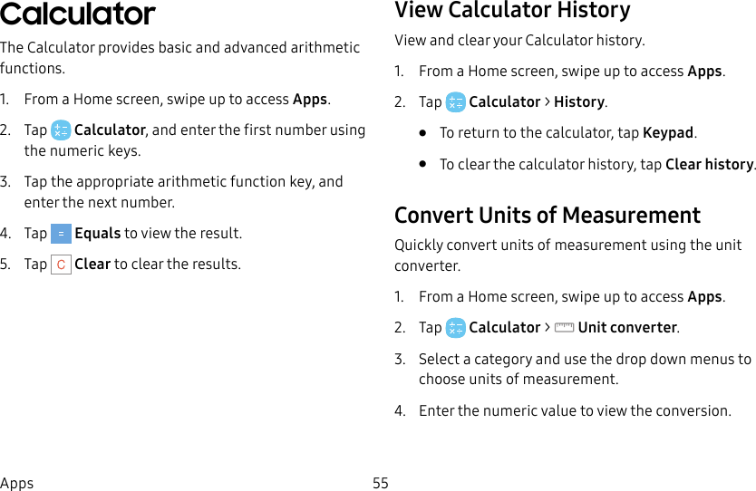 55AppsCalculatorThe Calculator provides basic and advanced arithmetic functions.1. From a Home screen, swipe up to access Apps.2. Tap Calculator, and enter the first number using the numeric keys.3. Tap the appropriate arithmetic function key, and enter the next number.4. Tap Equals to view the result.5. Tap Clear to clear the results.View Calculator HistoryView and clear your Calculator history.1. From a Home screen, swipe up to access Apps.2. Tap Calculator > History.• To return to the calculator, tap Keypad.• To clear the calculator history, tap Clear history.Convert Units of Measurement Quickly convert units of measurement using the unit converter.1. From a Home screen, swipe up to access Apps.2. Tap Calculator > Unitconverter.3. Select a category and use the drop down menus to choose units of measurement.4. Enter the numeric value to view the conversion.