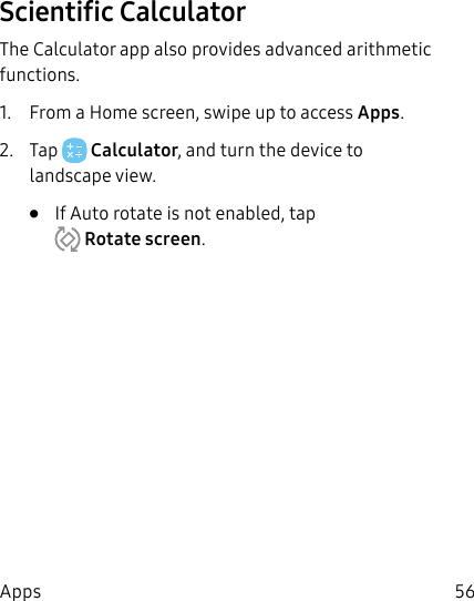 56AppsScientific CalculatorThe Calculator app also provides advanced arithmetic functions.1. From a Home screen, swipe up to access Apps.2. Tap Calculator, and turn the device to landscape view.• If Auto rotate is not enabled, tap Rotatescreen.