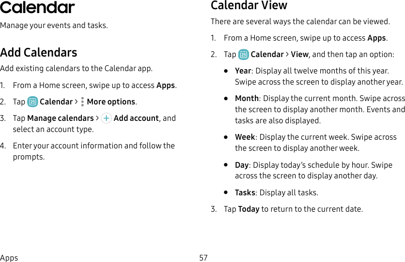 57AppsCalendarManage your events and tasks.Add CalendarsAdd existing calendars to the Calendar app. 1. From a Home screen, swipe up to access Apps.2. Tap Calendar > Moreoptions.3. Tap Manage calendars > Add account, and select an account type.4. Enter your account information and follow the prompts.Calendar ViewThere are several ways the calendar can be viewed.1. From a Home screen, swipe up to access Apps.2. Tap Calendar > View, and then tap an option:• Year: Display all twelve months of this year. Swipe across the screen to display another year.• Month: Display the current month. Swipe across the screen to display another month. Events and tasks are also displayed.• Week: Display the current week. Swipe across the screen to display another week.• Day: Display today’s schedule by hour. Swipe across the screen to display another day.• Tasks: Display all tasks.3. Tap Today to return to the current date.