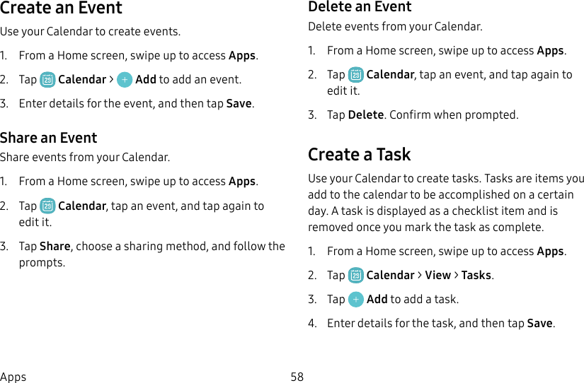 58AppsCreate an EventUse your Calendar to create events.1. From a Home screen, swipe up to access Apps.2. Tap Calendar > Add to add an event.3. Enter details for the event, and then tapSave.Share an EventShare events from your Calendar.1. From a Home screen, swipe up to access Apps.2. Tap Calendar, tap an event, and tap again to edit it.3. Tap Share, choose a sharing method, and follow the prompts.Delete an EventDelete events from your Calendar.1. From a Home screen, swipe up to access Apps.2. Tap Calendar, tap an event, and tap again to edit it.3. Tap Delete. Confirm when prompted.Create a TaskUse your Calendar to create tasks. Tasks are items you add to the calendar to be accomplished on a certain day. A task is displayed as a checklist item and is removed once you mark the task as complete.1. From a Home screen, swipe up to access Apps.2. Tap Calendar > View > Tasks.3. Tap Add to add a task.4. Enter details for the task, and then tapSave.
