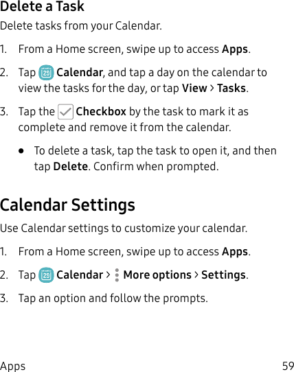 59AppsDelete a TaskDelete tasks from your Calendar.1. From a Home screen, swipe up to access Apps.2. Tap Calendar, and tap a day on the calendar to view the tasks for the day, or tap View > Tasks.3. Tap the Checkbox by the task to mark it as complete and remove it from the calendar.• To delete a task, tap the task to open it, and then tap Delete. Confirm when prompted.Calendar SettingsUse Calendar settings to customize your calendar.1. From a Home screen, swipe up to access Apps.2. Tap Calendar > Moreoptions > Settings.3. Tap an option and follow the prompts.