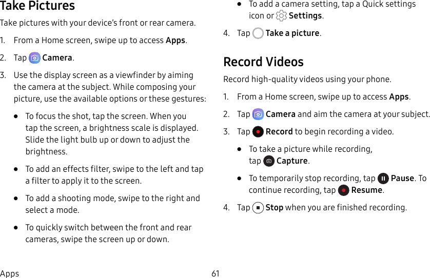 61AppsTake PicturesTake pictures with your device’s front or rear camera.1. From a Home screen, swipe up to access Apps.2. Tap Camera.3. Use the display screen as a viewfinder by aiming the camera at the subject. While composing your picture, use the available options or these gestures:• To focus the shot, tap the screen. When you tap the screen, a brightness scale is displayed. Slide the light bulb up or down to adjust the brightness.• To add an effects filter, swipe to the left and tap a filter to apply it to the screen.• To add a shooting mode, swipe to the right and select a mode.• To quickly switch between the front and rear cameras, swipe the screen up or down.• To add a camera setting, tap a Quick settings icon or Settings.4. Tap Take a picture.Record VideosRecord high-quality videos using your phone.1. From a Home screen, swipe up to access Apps.2. Tap Camera and aim the camera at your subject.3. Tap Record to begin recording a video.• To take a picture while recording, tap Capture.• To temporarily stop recording, tap Pause. To continue recording, tap Resume.4. Tap Stop when you are finished recording.
