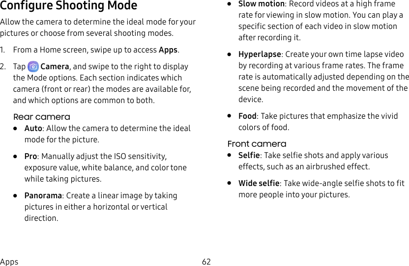 62AppsConfigure Shooting ModeAllow the camera to determine the ideal mode for your pictures or choose from several shooting modes.1. From a Home screen, swipe up to access Apps.2. Tap Camera, and swipe to the right to display the Modeoptions. Each section indicates which camera (front or rear) the modes are available for, and which options are common to both.Rear camera• Auto: Allow the camera to determine the ideal mode forthe picture.• Pro: Manually adjust the ISO sensitivity, exposure value, white balance, and color tone while taking pictures.• Panorama: Create a linear image by taking pictures in either a horizontal or vertical direction.• Slow motion: Record videos at a high frame rate for viewing in slow motion. You can play a specific section of each video in slow motion after recording it.• Hyperlapse: Create your own time lapse video by recording at various frame rates. The frame rate is automatically adjusted depending on the scene being recorded and the movement of the device.• Food: Take pictures that emphasize the vivid colors of food.Front camera• Selfie: Take selfie shots and apply various effects, such as an airbrushed effect.• Wide selfie: Take wide-angle selfie shots to fit more people into your pictures.