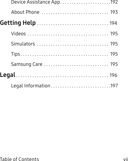 vii Table of ContentsDevice Assistance App ......................192About Phone ............................. 193Getting Help ...............................194Videos ................................... 195Simulators ............................... 195Tips ...................................... 195Samsung Care ............................ 195Legal ........................................196Legal Information ..........................197