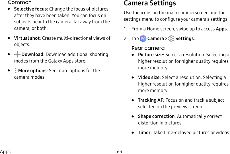 63AppsCommon• Selective focus: Change the focus of pictures after they have been taken. You can focus on subjects near to the camera, far away from the camera, or both.• Virtual shot: Create multi-directional views of objects.• Download: Download additional shooting modes from the Galaxy Apps store.• Moreoptions: See more options for the camera modes.Camera SettingsUse the icons on the main camera screen and the settings menu to configure your camera’s settings.1. From a Home screen, swipe up to access Apps.2. Tap Camera > Settings.Rear camera• Picture size: Select a resolution. Selecting a higher resolution for higher quality requires more memory.• Video size: Select a resolution. Selecting a higher resolution for higher quality requires more memory.• Tracking AF: Focus on and track a subject selected on the preview screen.• Shape correction: Automatically correct distortion in pictures.• Timer: Take time-delayed pictures or videos.