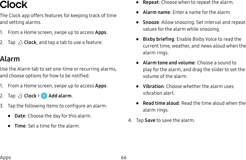 66AppsClock The Clock app offers features for keeping track of time and setting alarms.1. From a Home screen, swipe up to access Apps.2. Tap Clock, and tap a tab to use a feature.AlarmUse the Alarm tab to set one-time or recurring alarms, and choose options for how to be notified.1. From a Home screen, swipe up to access Apps.2. Tap Clock > Add alarm.3. Tap the following items to configure an alarm: • Date: Choose the day for this alarm.• Time: Set a time for the alarm.• Repeat: Choose when to repeat the alarm.• Alarm name: Enter a name for the alarm.• Snooze: Allow snoozing. Set interval and repeat values for the alarm while snoozing.• Bixby briefing: Enable Bixby Voice to read the current time, weather, and news aloud when the alarm rings.• Alarm tone and volume: Choose a sound to play for the alarm, and drag the slider to set the volume of the alarm.• Vibration: Choose whether the alarm uses vibration alert.• Read time aloud: Read the time aloud when the alarm rings.4. Tap Save to save the alarm.