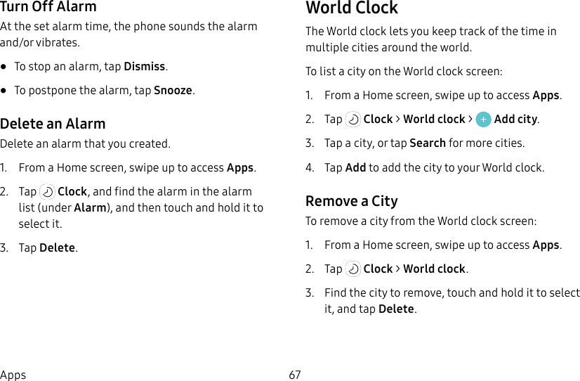 67AppsTurn Off AlarmAt the set alarm time, the phone sounds the alarm and/or vibrates. • To stop an alarm, tap Dismiss.• To postpone the alarm, tap Snooze.Delete an AlarmDelete an alarm that you created.1. From a Home screen, swipe up to access Apps.2. Tap Clock, and find the alarm in the alarm list (under Alarm), and then touch and hold it to selectit.3. Tap Delete.World ClockThe World clock lets you keep track of the time in multiple cities around the world.To list a city on the World clock screen:1. From a Home screen, swipe up to access Apps.2. Tap Clock > World clock > Add city.3. Tap a city, or tap Search for more cities.4. Tap Add to add the city to your World clock.Remove a CityTo remove a city from the World clock screen:1. From a Home screen, swipe up to access Apps.2. Tap Clock > World clock.3. Find the city to remove, touch and hold it to select it, and tap Delete.