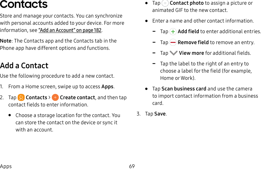 69AppsContactsStore and manage your contacts. You can synchronize with personal accounts added to your device. For more information, see“Add an Account” on page182.Note: The Contacts app and the Contacts tab in the Phone app have different options and functions.Add a ContactUse the following procedure to add a new contact.1. From a Home screen, swipe up to access Apps.2. Tap Contacts > Create contact, and then tap contact fields to enter information.• Choose a storage location for the contact. You can store the contact on the device or sync it with an account.• Tap Contact photo to assign a picture or animated GIF to the new contact.• Enter a name and other contact information. -Tap Add field to enter additional entries. -Tap Remove field to remove an entry. -Tap View more for additional fields. -Tap the label to the right of an entry to choose a label for the field (for example, Home or Work).• Tap Scan business card and use the camera to import contact information from a business card.3. Tap Save.