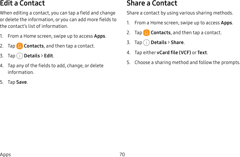 70AppsEdit a ContactWhen editing a contact, you can tap a field and change or delete the information, or you can add more fields to the contact’s list of information.1. From a Home screen, swipe up to access Apps.2. Tap Contacts, and then tap a contact.3. Tap Details> Edit.4. Tap any of the fields to add, change, or delete information.5. Tap Save.Share a ContactShare a contact by using various sharing methods.1. From a Home screen, swipe up to access Apps.2. Tap Contacts, and then tap a contact.3. Tap Details> Share.4. Tap either vCardfile(VCF) or Text.5. Choose a sharing method and follow the prompts.