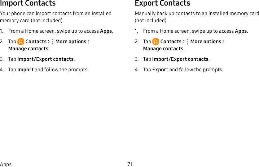 71AppsImport ContactsYour phone can import contacts from an installed memory card (not included).1. From a Home screen, swipe up to access Apps.2. Tap Contacts > Moreoptions > Managecontacts.3. Tap Import/Export contacts.4. Tap Import and follow the prompts.Export ContactsManually back up contacts to an installed memory card (not included).1. From a Home screen, swipe up to access Apps.2. Tap Contacts > Moreoptions > Managecontacts.3. Tap Import/Export contacts.4. Tap Export and follow the prompts.