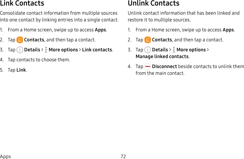 72AppsLink ContactsConsolidate contact information from multiple sources into one contact by linking entries into a single contact.1. From a Home screen, swipe up to access Apps.2. Tap Contacts, and then tap a contact.3. Tap Details> Moreoptions > Link contacts.4. Tap contacts to choose them.5. Tap Link.Unlink ContactsUnlink contact information that has been linked and restore it to multiple sources.1. From a Home screen, swipe up to access Apps.2. Tap Contacts, and then tap a contact.3. Tap Details> Moreoptions > Managelinkedcontacts.4. Tap Disconnect beside contacts to unlink them from the main contact.