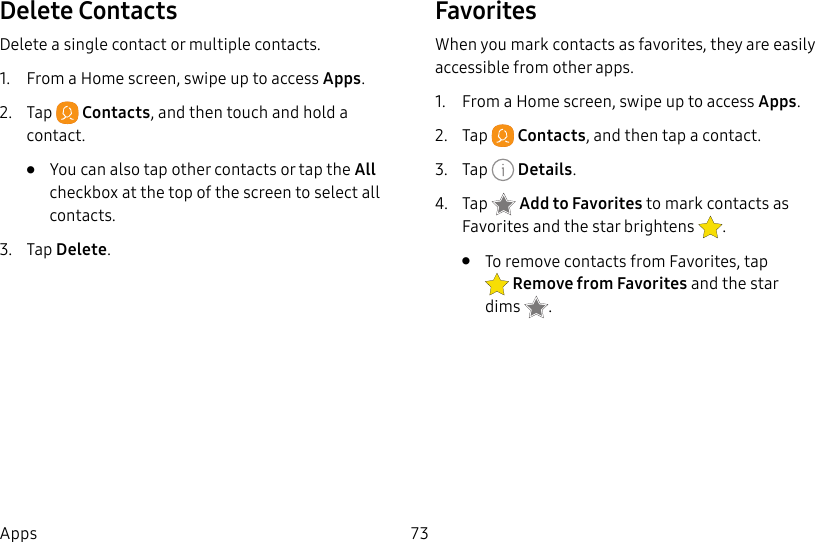73AppsDelete ContactsDelete a single contact or multiple contacts.1. From a Home screen, swipe up to access Apps.2. Tap Contacts, and then touch and hold a contact. • You can also tap other contacts or tap the All checkbox at the top of the screen to select all contacts.3. Tap Delete.FavoritesWhen you mark contacts as favorites, they are easily accessible from other apps.1. From a Home screen, swipe up to access Apps.2. Tap Contacts, and then tap a contact.3. Tap Details.4. Tap Addto Favorites to mark contacts as Favorites and thestar brightens .• To remove contacts from Favorites, tap Remove from Favorites and the star dims .