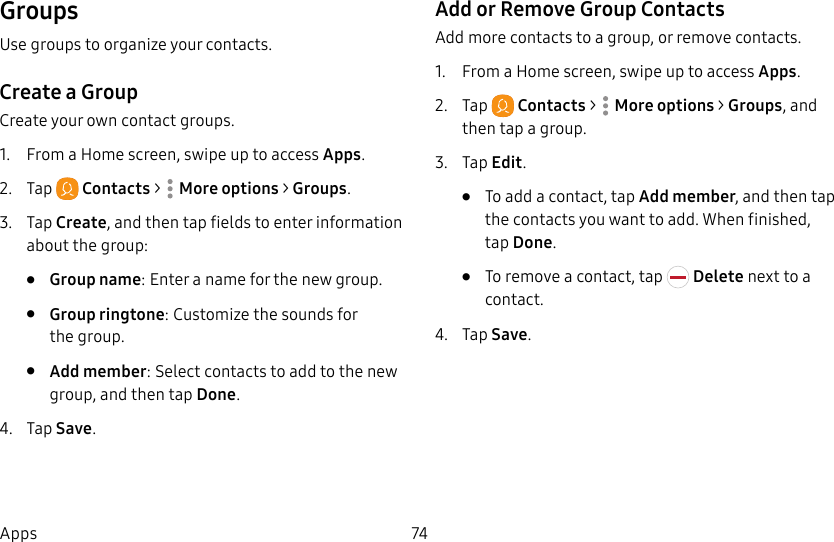 74AppsGroupsUse groups to organize your contacts.Create a GroupCreate your own contact groups.1. From a Home screen, swipe up to access Apps.2. Tap Contacts > Moreoptions > Groups.3. Tap Create, and then tap fields to enter information about the group:• Group name: Enter a name for the new group.• Group ringtone: Customize the sounds for thegroup.• Add member: Select contacts to add to the new group, and then tap Done.4. Tap Save.Add or Remove Group ContactsAdd more contacts to a group, or remove contacts.1. From a Home screen, swipe up to access Apps.2. Tap Contacts > Moreoptions > Groups, and then tap a group.3. Tap Edit.• To add a contact, tap Add member, and then tap the contacts you want to add. When finished, tapDone.• To remove a contact, tap Delete next to a contact.4. Tap Save.