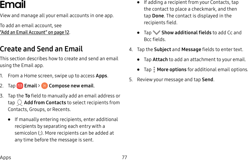 77AppsEmailView and manage all your email accounts in one app.To add an email account, see “Add an Email Account” on page12.Create and Send an EmailThis section describes how to create and send an email using the Email app.1. From a Home screen, swipe up to access Apps. 2. Tap Email > Composenewemail.3. Tap the To field to manually add an email address or tap Add from Contacts to select recipients from Contacts, Groups, or Recents.• If manually entering recipients, enter additional recipients by separating each entry with a semicolon (;). More recipients can be added at any time before the message is sent.• If adding a recipient from your Contacts, tap the contact to place a checkmark, and then tap Done. The contact is displayed in the recipientsfield.• Tap Show additional fields to add Cc and Bcc fields.4. Tap the Subject and Message fields to enter text.• Tap Attach to add an attachment to your email.• Tap Moreoptions for additional email options.5. Review your message and tap Send.