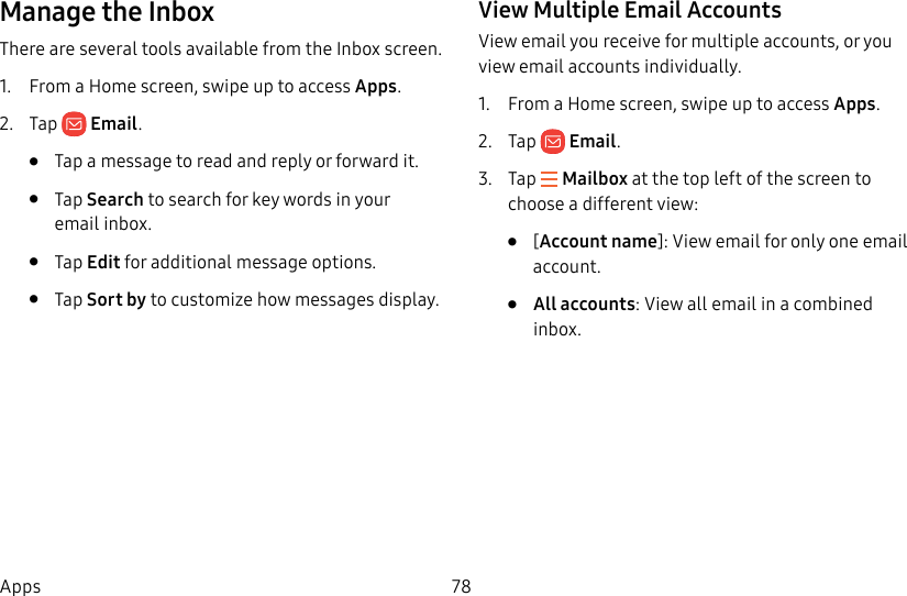 78AppsManage the InboxThere are several tools available from the Inbox screen.1.  From a Home screen, swipe up to access Apps. 2.  Tap  Email.•  Tap a message to read and reply or forward it.•  Tap Search to search for key words in your emailinbox.•  Tap Edit for additional message options.•  Tap Sort by to customize how messages display.View Multiple Email AccountsView email you receive for multiple accounts, or you view email accounts individually.1.  From a Home screen, swipe up to access Apps. 2.  Tap  Email.3.  Tap   Mailbox at the top left of the screen to choose a different view:•  [Account name]: View email for only one email account.•  All accounts: View all email in a combined inbox.