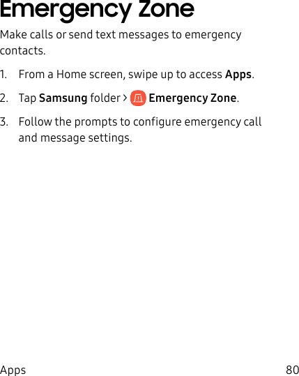 80AppsEmergency ZoneMake calls or send text messages to emergency contacts.1. From a Home screen, swipe up to access Apps. 2. Tap Samsungfolder > Emergency Zone.3. Follow the prompts to configure emergency call and message settings.