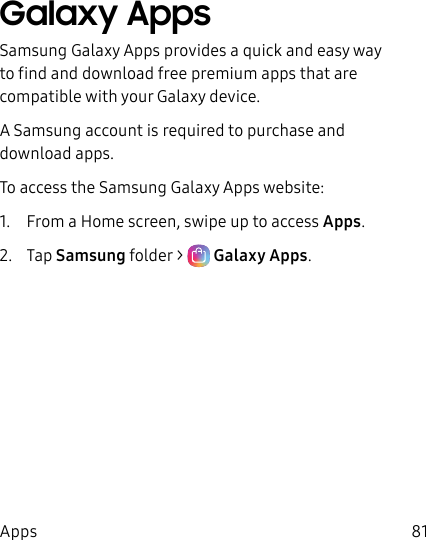 81AppsGalaxy AppsSamsung Galaxy Apps provides a quick and easy way to find and download free premium apps that are compatible with your Galaxy device.A Samsung account is required to purchase and downloadapps.To access the Samsung Galaxy Apps website:1. From a Home screen, swipe up to access Apps. 2. Tap Samsungfolder > Galaxy Apps.