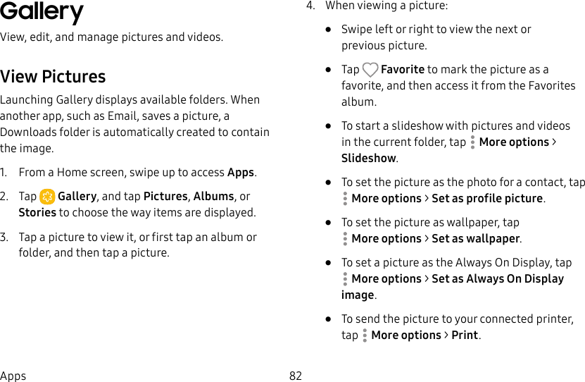 82AppsGallery View, edit, and manage pictures and videos.View PicturesLaunching Gallery displays available folders. When another app, such as Email, saves a picture, a Downloads folder is automatically created to contain the image. 1. From a Home screen, swipe up to access Apps. 2. Tap Gallery, and tap Pictures, Albums, or Stories to choose the way items are displayed.3. Tap a picture to view it, or first tap an album or folder, and then tap a picture.4. When viewing a picture:• Swipe left or right to view the next or previouspicture.• Tap Favorite to mark the picture as a favorite, and then access it from the Favorites album.• To start a slideshow with pictures and videos in the current folder, tap Moreoptions > Slideshow.• To set the picture as the photo for a contact, tap Moreoptions > Set as profile picture.• To set the picture as wallpaper, tap Moreoptions > Set as wallpaper.• To set a picture as the Always On Display, tap Moreoptions > Set as Always On Display image.• To send the picture to your connected printer, tap Moreoptions > Print.