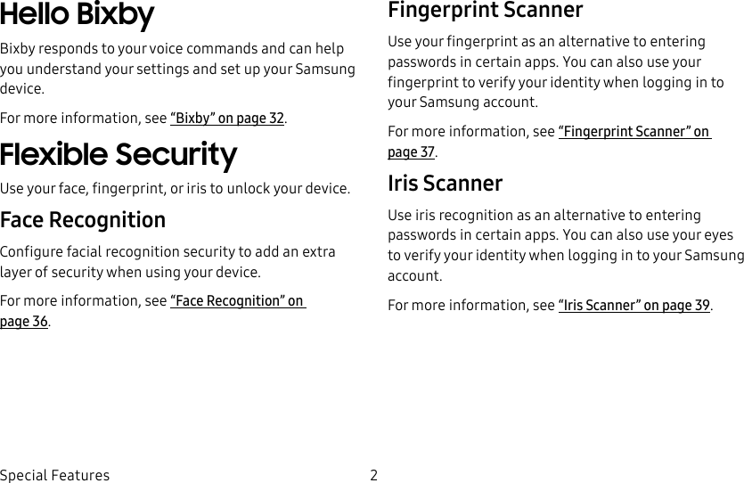 2Special FeaturesHello BixbyBixby responds to your voice commands and can help you understand your settings and set up your Samsung device.For more information, see “Bixby” on page32.Flexible SecurityUse your face, fingerprint, or iris to unlock your device.Face RecognitionConfigure facial recognition security to add an extra layer of security when using your device.For more information, see “Face Recognition” on page36.Fingerprint ScannerUse your fingerprint as an alternative to entering passwords in certain apps. You can also use your fingerprint to verify your identity when logging in to your Samsung account.For more information, see “Fingerprint Scanner” on page37.Iris ScannerUse iris recognition as an alternative to entering passwords in certain apps. You can also use your eyes to verify your identity when logging in to your Samsung account.For more information, see “Iris Scanner” on page39.