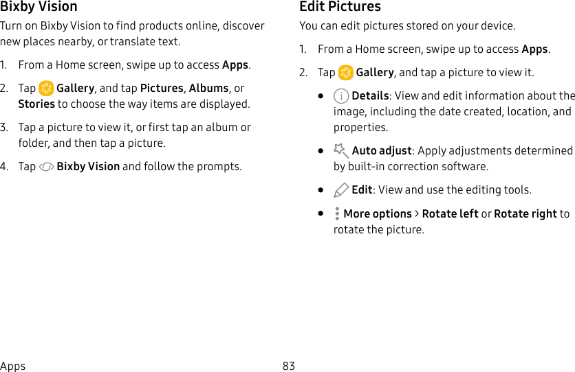 83AppsBixby VisionTurn on Bixby Vision to find products online, discover new places nearby, or translate text.1. From a Home screen, swipe up to access Apps. 2. Tap Gallery, and tap Pictures, Albums, or Stories to choose the way items are displayed.3. Tap a picture to view it, or first tap an album or folder, and then tap a picture.4. Tap Bixby Vision and follow the prompts.Edit PicturesYou can edit pictures stored on your device.1. From a Home screen, swipe up to access Apps.2. Tap Gallery, and tap a picture to viewit.• Details: View and edit information about the image, including the date created, location, and properties.• Auto adjust: Apply adjustments determined by built-in correction software.• Edit: View and use the editing tools.• Moreoptions > Rotate left or Rotate right to rotate the picture.