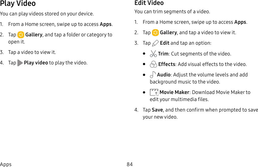 84AppsPlay VideoYou can play videos stored on your device.1. From a Home screen, swipe up to access Apps. 2. Tap Gallery, and tap a folder or category to openit.3. Tap a video to view it.4. Tap Play video to play the video.Edit VideoYou can trim segments of a video.1. From a Home screen, swipe up to access Apps. 2. Tap Gallery, and tap a video to viewit.3. Tap Edit and tap an option:• Trim: Cut segments of the video. • Effects: Add visual effects to the video.• Audio: Adjust the volume levels and add background music to the video.• Movie Maker: Download Movie Maker to edit your multimedia files.4. Tap Save, and then confirm when prompted to save your new video.