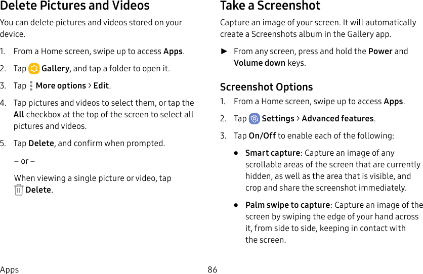 86AppsDelete Pictures and VideosYou can delete pictures and videos stored on your device.1. From a Home screen, swipe up to access Apps. 2. Tap Gallery, and tap a folder to openit.3. Tap Moreoptions > Edit.4. Tap pictures and videos to select them, or tap the All checkbox at the top of the screen to select all pictures and videos.5. Tap Delete, and confirm when prompted.– or –When viewing a single picture or video, tap Delete.Take a ScreenshotCapture an image of your screen. It will automatically create a Screenshots album in the Gallery app. ►From any screen, press and hold the Power and Volume down keys.Screenshot Options1. From a Home screen, swipe up to access Apps.2. Tap Settings > Advanced features.3. Tap On/Off to enable each of the following:• Smart capture: Capture an image of any scrollable areas of the screen that are currently hidden, as well as the area that is visible, and crop and share the screenshot immediately.• Palm swipe to capture: Capture an image of the screen by swiping the edge of your hand across it, from side to side, keeping in contact with thescreen.