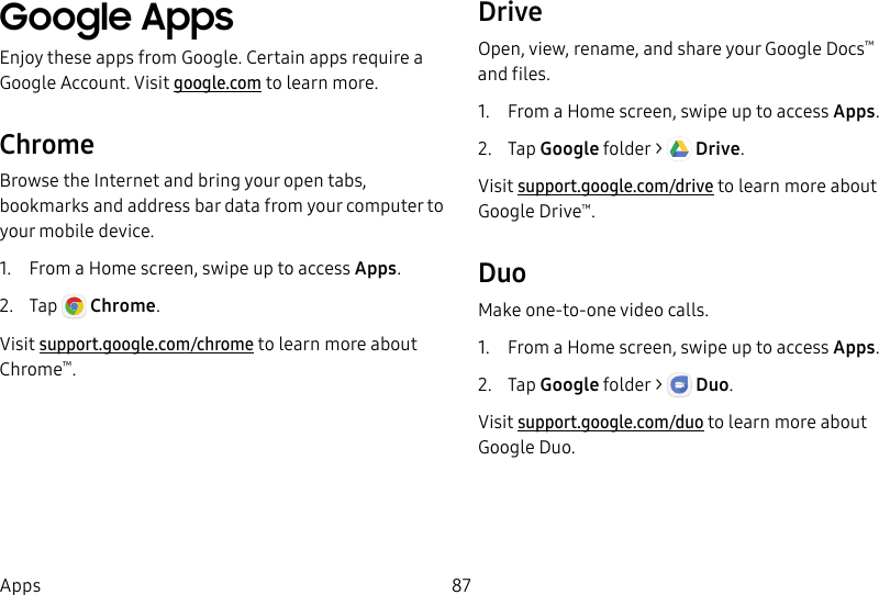 87AppsGoogle AppsEnjoy these apps from Google. Certain apps require a Google Account. Visit google.com to learn more.ChromeBrowse the Internet and bring your open tabs, bookmarks and address bar data from your computer to your mobile device.1. From a Home screen, swipe up to access Apps. 2. Tap Chrome.Visit support.google.com/chrome to learn more about Chrome™.DriveOpen, view, rename, and share your GoogleDocs™ andfiles.1. From a Home screen, swipe up to access Apps. 2. Tap Googlefolder > Drive. Visit support.google.com/drive to learn more about GoogleDrive™.DuoMake one-to-one video calls.1. From a Home screen, swipe up to access Apps.2. Tap Googlefolder > Duo. Visit support.google.com/duo to learn more about Google Duo.