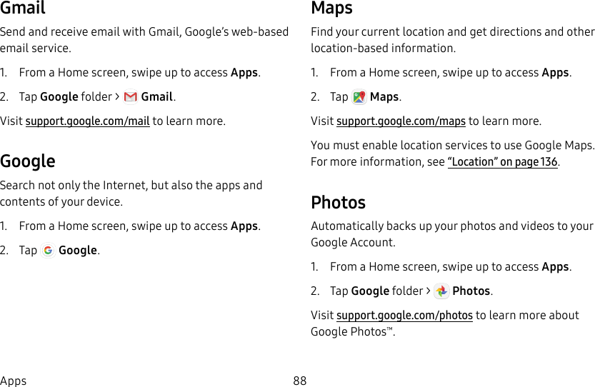 88AppsGmailSend and receive email with Gmail, Google’s web-based email service.1. From a Home screen, swipe up to access Apps. 2. Tap Googlefolder > Gmail. Visit support.google.com/mail to learn more.GoogleSearch not only the Internet, but also the apps and contents of your device.1. From a Home screen, swipe up to access Apps. 2. Tap Google.MapsFind your current location and get directions and other location-based information.1. From a Home screen, swipe up to access Apps. 2. Tap Maps. Visit support.google.com/maps to learn more.You must enable location services to use Google Maps. For more information, see“Location” on page136.Photos Automatically backs up your photos and videos to your Google Account.1. From a Home screen, swipe up to access Apps.2. Tap Googlefolder > Photos. Visit support.google.com/photos to learn more about GooglePhotos™.
