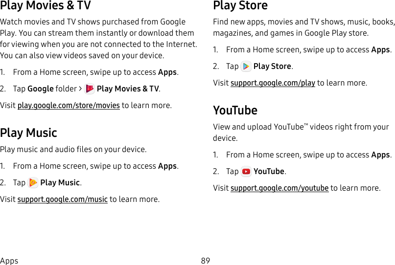 89AppsPlay Movies & TVWatch movies and TV shows purchased from Google Play. You can stream them instantly or download them for viewing when you are not connected to the Internet. You can also view videos saved on your device.1. From a Home screen, swipe up to access Apps.2. Tap Googlefolder > Play Movies & TV. Visit play.google.com/store/movies to learnmore.Play MusicPlay music and audio files on your device. 1. From a Home screen, swipe up to access Apps.2. Tap Play Music. Visit support.google.com/music to learn more.PlayStoreFind new apps, movies and TV shows, music, books, magazines, and games in Google Play store.1. From a Home screen, swipe up to access Apps.2. Tap Play Store. Visit support.google.com/play to learn more.YouTubeView and upload YouTube™ videos right from your device.1. From a Home screen, swipe up to access Apps. 2. Tap YouTube. Visit support.google.com/youtube to learn more.