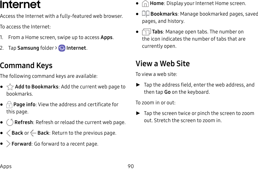 90AppsInternetAccess the Internet with a fully-featured web browser.To access the Internet:1. From a Home screen, swipe up to access Apps. 2. Tap Samsungfolder > Internet.Command KeysThe following command keys are available:• Add to Bookmarks: Add the current web page to bookmarks.• Page info: View the address and certificate for this page.• Refresh: Refresh or reload the current webpage.• Back or Back: Return to the previous page.• Forward: Go forward to a recent page.• Home: Display your Internet Home screen.• Bookmarks: Manage bookmarked pages, saved pages, and history.• Tabs: Manage open tabs. The number on the icon indicates the number of tabs that are currentlyopen.View a Web SiteTo view a web site: ►Tap the address field, enter the web address, and then tap Go on the keyboard.To zoom in or out: ►Tap the screen twice or pinch the screen to zoom out. Stretch the screen to zoom in.