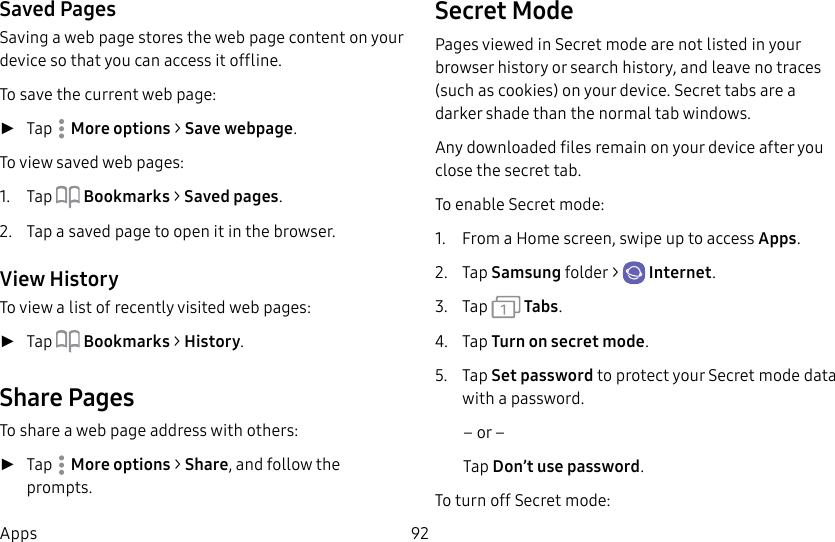 92AppsSaved PagesSaving a web page stores the web page content on your device so that you can access it offline.To save the current web page: ►Tap More options > Save webpage.To view saved web pages:1. Tap Bookmarks > Saved pages.2. Tap a saved page to open it in the browser.View HistoryTo view a list of recently visited web pages: ►Tap Bookmarks > History.Share PagesTo share a web page address with others: ►Tap More options > Share, and follow the prompts.Secret ModePages viewed in Secret mode are not listed in your browser history or search history, and leave no traces (such as cookies) on your device. Secret tabs are a darker shade than the normal tab windows.Any downloaded files remain on your device after you close the secret tab.To enable Secret mode:1. From a Home screen, swipe up to access Apps. 2. Tap Samsungfolder > Internet.3. Tap Tabs.4. Tap Turn on secret mode.5. Tap Set password to protect your Secretmode data with a password.– or –Tap Don’t use password.To turn off Secret mode: