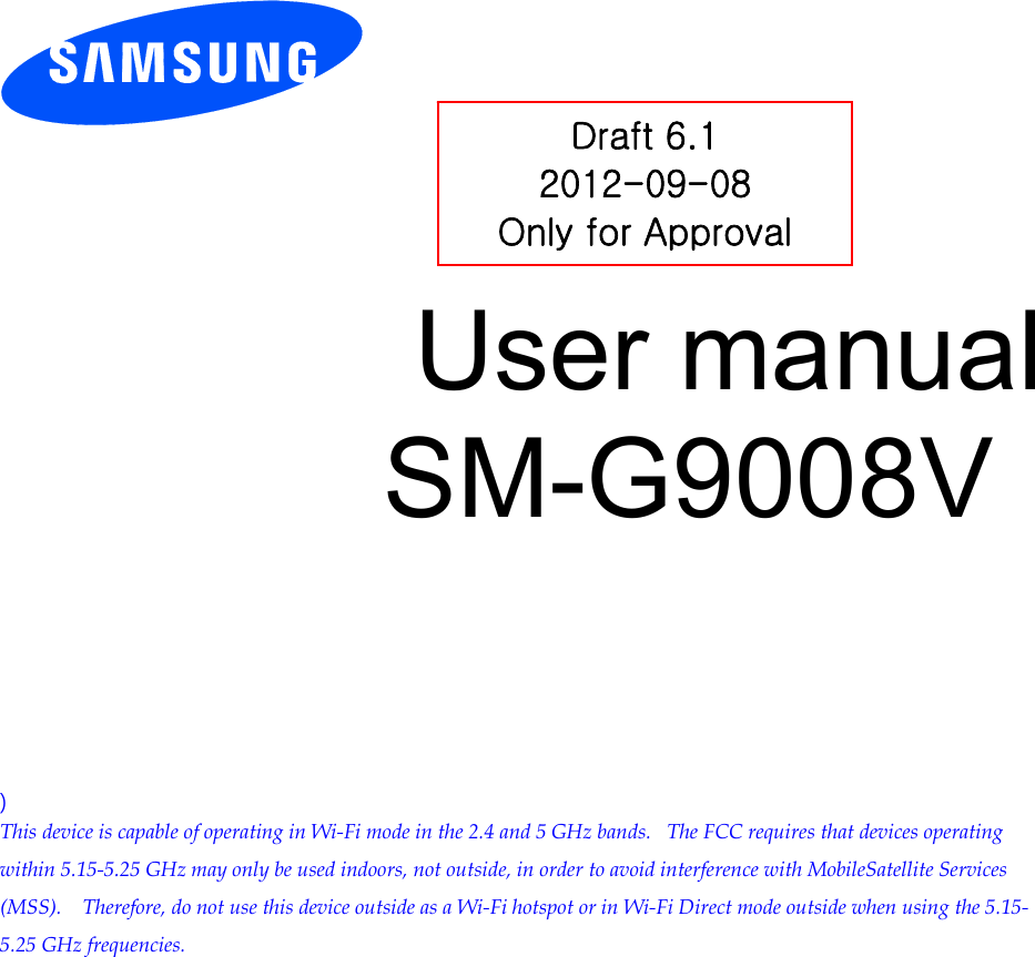          User manual SM-G9008V          ) This device is capable of operating in Wi-Fi mode in the 2.4 and 5 GHz bands.   The FCC requires that devices operating within 5.15-5.25 GHz may only be used indoors, not outside, in order to avoid interference with MobileSatellite Services (MSS).    Therefore, do not use this device outside as a Wi-Fi hotspot or in Wi-Fi Direct mode outside when using the 5.15-5.25 GHz frequencies.  Draft 6.1 2012-09-08 Only for Approval 