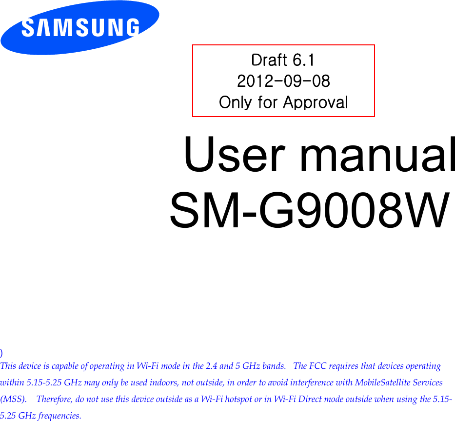          User manual SM-G9008W          ) This device is capable of operating in Wi-Fi mode in the 2.4 and 5 GHz bands.   The FCC requires that devices operating within 5.15-5.25 GHz may only be used indoors, not outside, in order to avoid interference with MobileSatellite Services (MSS).    Therefore, do not use this device outside as a Wi-Fi hotspot or in Wi-Fi Direct mode outside when using the 5.15-5.25 GHz frequencies.  Draft 6.1 2012-09-08 Only for Approval 